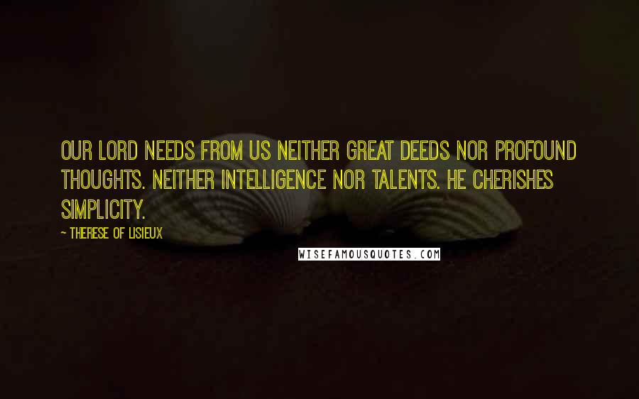 Therese Of Lisieux Quotes: Our Lord needs from us neither great deeds nor profound thoughts. Neither intelligence nor talents. He cherishes simplicity.