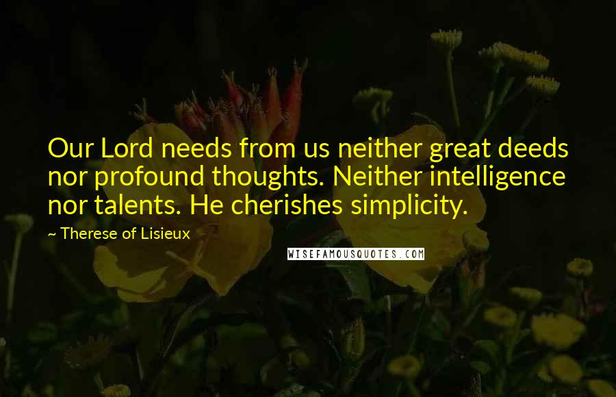 Therese Of Lisieux Quotes: Our Lord needs from us neither great deeds nor profound thoughts. Neither intelligence nor talents. He cherishes simplicity.