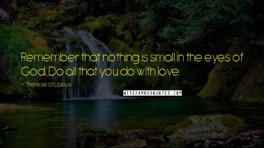 Therese Of Lisieux Quotes: Remember that nothing is small in the eyes of God. Do all that you do with love.