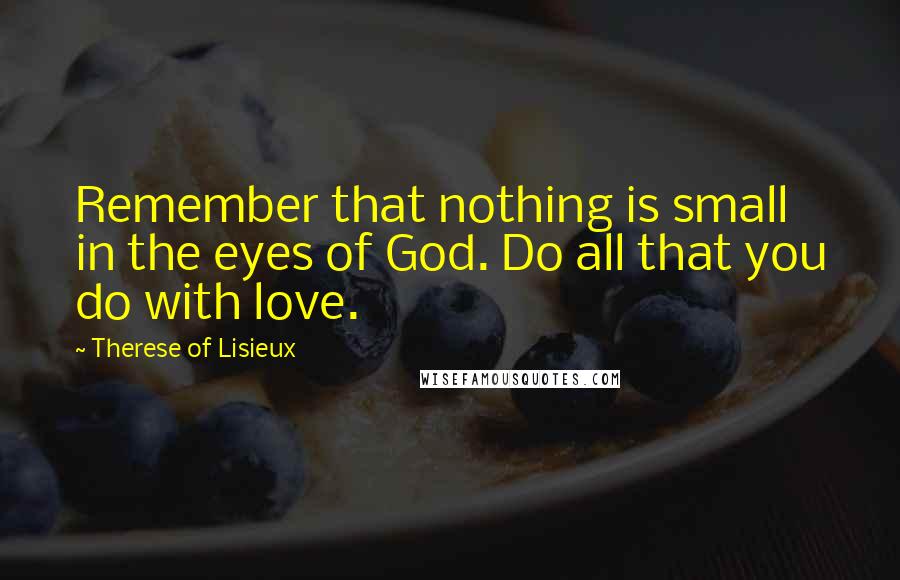 Therese Of Lisieux Quotes: Remember that nothing is small in the eyes of God. Do all that you do with love.