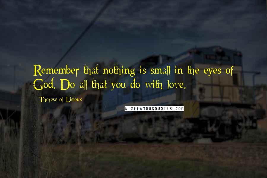 Therese Of Lisieux Quotes: Remember that nothing is small in the eyes of God. Do all that you do with love.