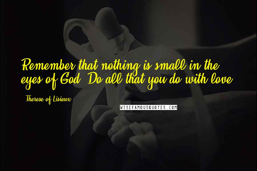 Therese Of Lisieux Quotes: Remember that nothing is small in the eyes of God. Do all that you do with love.