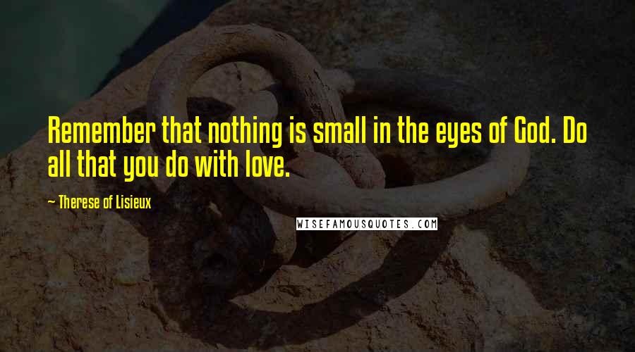 Therese Of Lisieux Quotes: Remember that nothing is small in the eyes of God. Do all that you do with love.