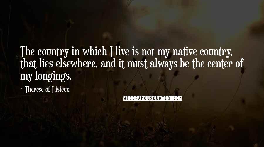 Therese Of Lisieux Quotes: The country in which I live is not my native country, that lies elsewhere, and it must always be the center of my longings.