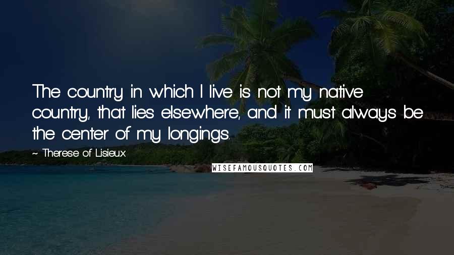 Therese Of Lisieux Quotes: The country in which I live is not my native country, that lies elsewhere, and it must always be the center of my longings.