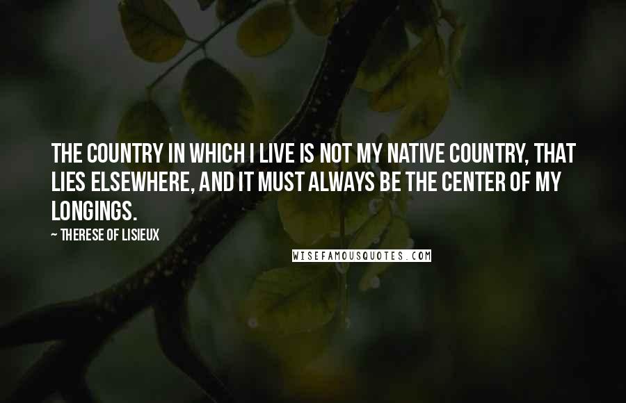 Therese Of Lisieux Quotes: The country in which I live is not my native country, that lies elsewhere, and it must always be the center of my longings.