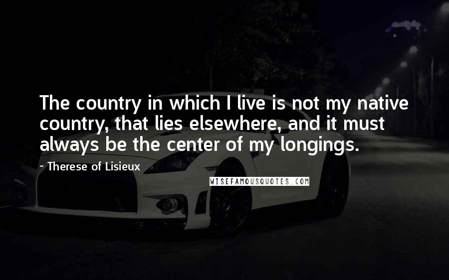 Therese Of Lisieux Quotes: The country in which I live is not my native country, that lies elsewhere, and it must always be the center of my longings.