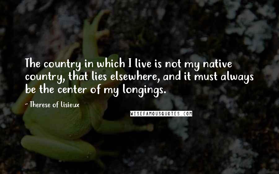 Therese Of Lisieux Quotes: The country in which I live is not my native country, that lies elsewhere, and it must always be the center of my longings.