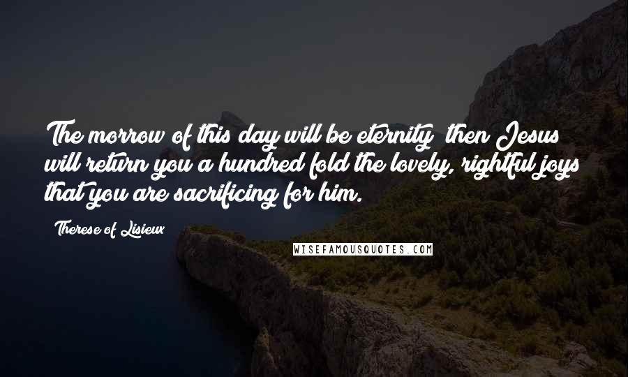 Therese Of Lisieux Quotes: The morrow of this day will be eternity; then Jesus will return you a hundred fold the lovely, rightful joys that you are sacrificing for him.