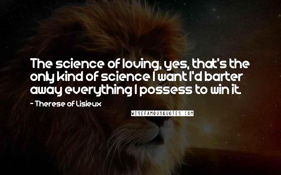 Therese Of Lisieux Quotes: The science of loving, yes, that's the only kind of science I want I'd barter away everything I possess to win it.