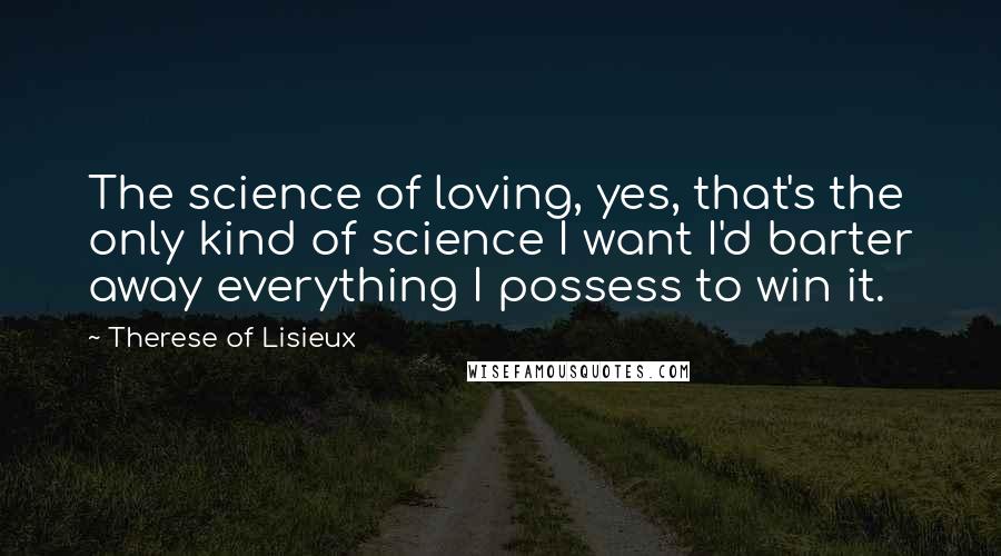 Therese Of Lisieux Quotes: The science of loving, yes, that's the only kind of science I want I'd barter away everything I possess to win it.