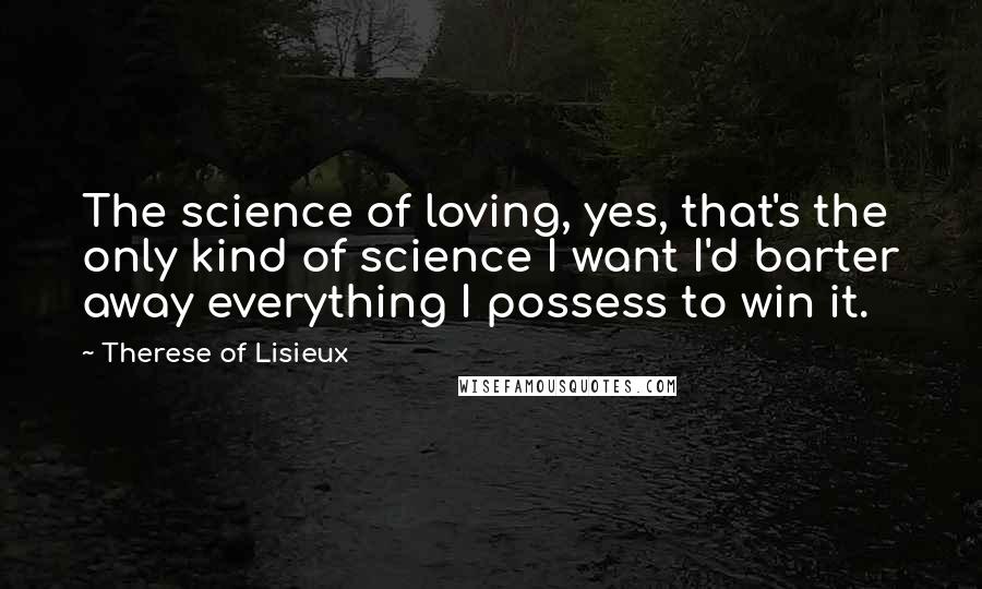 Therese Of Lisieux Quotes: The science of loving, yes, that's the only kind of science I want I'd barter away everything I possess to win it.