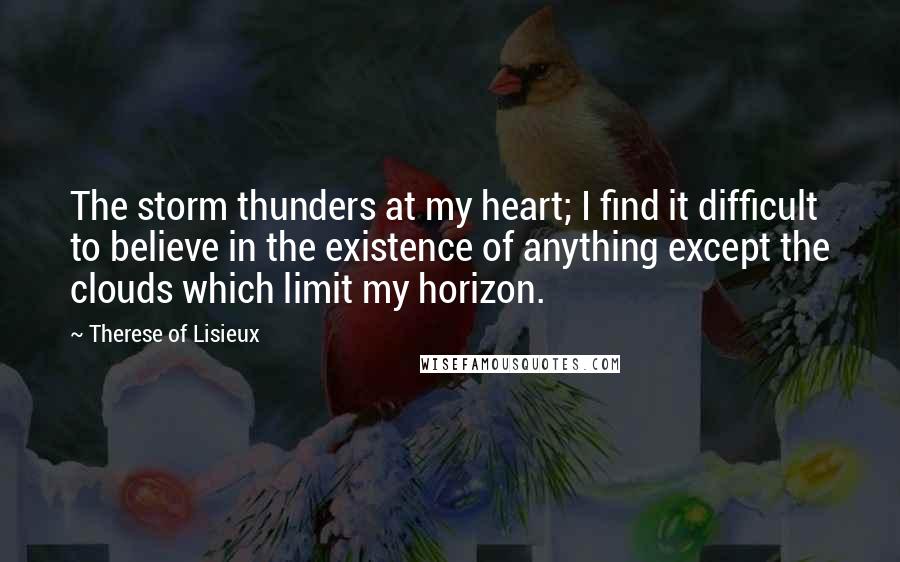 Therese Of Lisieux Quotes: The storm thunders at my heart; I find it difficult to believe in the existence of anything except the clouds which limit my horizon.