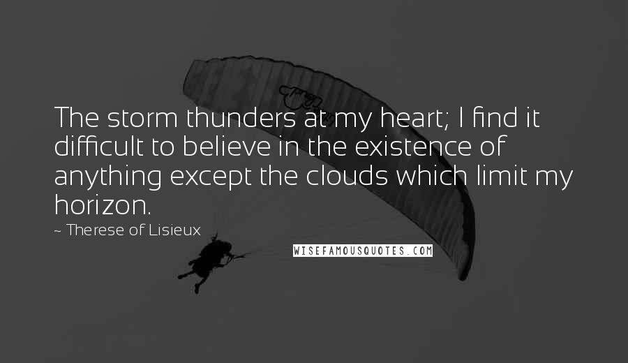 Therese Of Lisieux Quotes: The storm thunders at my heart; I find it difficult to believe in the existence of anything except the clouds which limit my horizon.