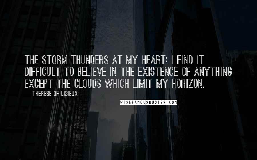 Therese Of Lisieux Quotes: The storm thunders at my heart; I find it difficult to believe in the existence of anything except the clouds which limit my horizon.