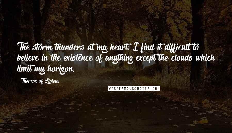 Therese Of Lisieux Quotes: The storm thunders at my heart; I find it difficult to believe in the existence of anything except the clouds which limit my horizon.