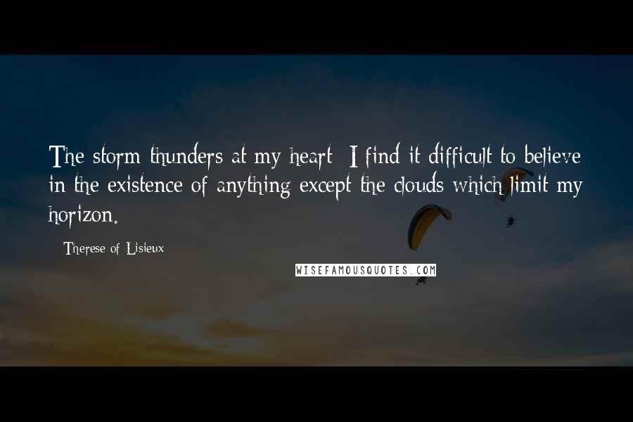 Therese Of Lisieux Quotes: The storm thunders at my heart; I find it difficult to believe in the existence of anything except the clouds which limit my horizon.