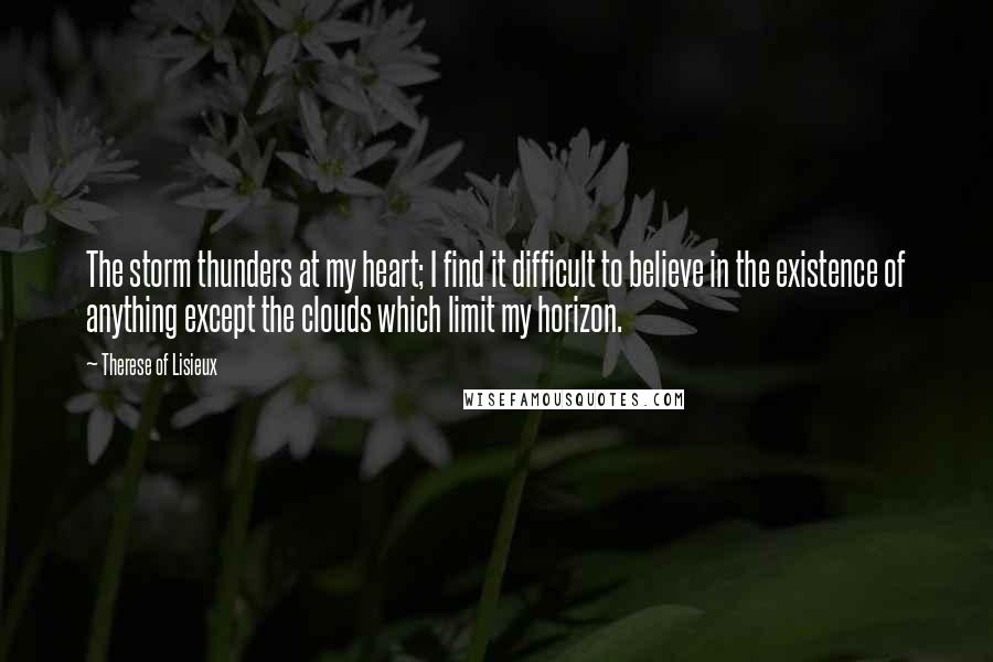 Therese Of Lisieux Quotes: The storm thunders at my heart; I find it difficult to believe in the existence of anything except the clouds which limit my horizon.