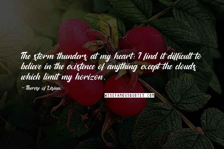 Therese Of Lisieux Quotes: The storm thunders at my heart; I find it difficult to believe in the existence of anything except the clouds which limit my horizon.