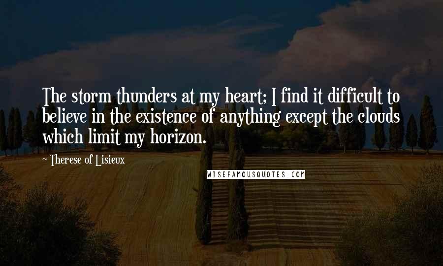 Therese Of Lisieux Quotes: The storm thunders at my heart; I find it difficult to believe in the existence of anything except the clouds which limit my horizon.