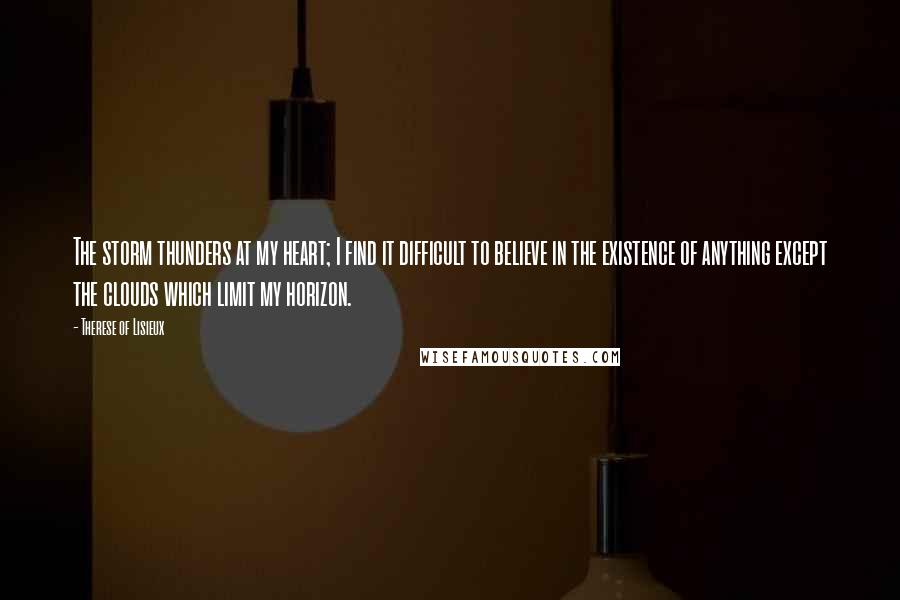 Therese Of Lisieux Quotes: The storm thunders at my heart; I find it difficult to believe in the existence of anything except the clouds which limit my horizon.