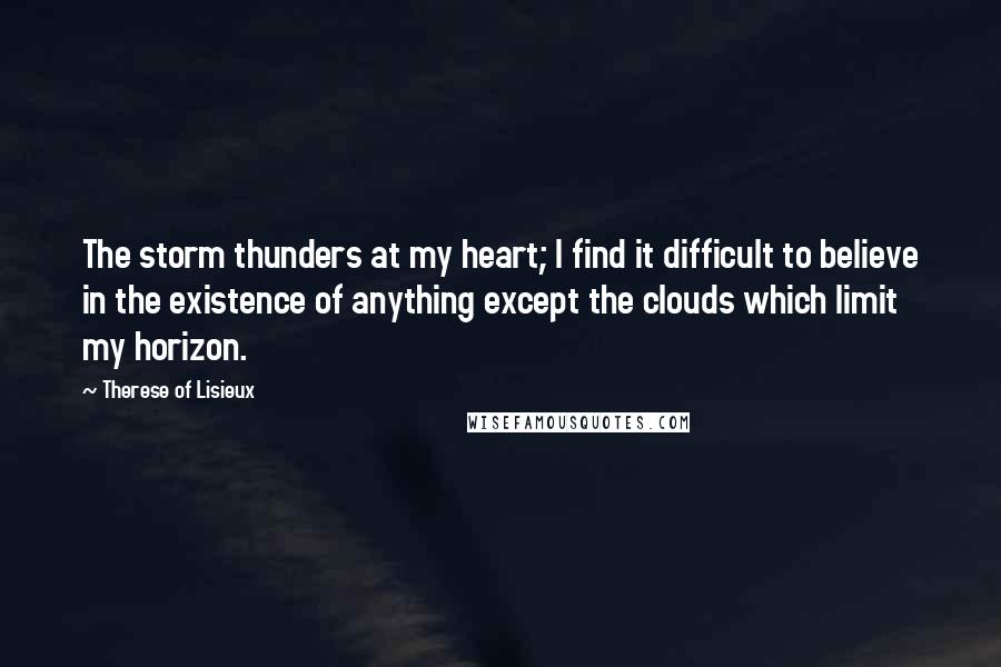 Therese Of Lisieux Quotes: The storm thunders at my heart; I find it difficult to believe in the existence of anything except the clouds which limit my horizon.