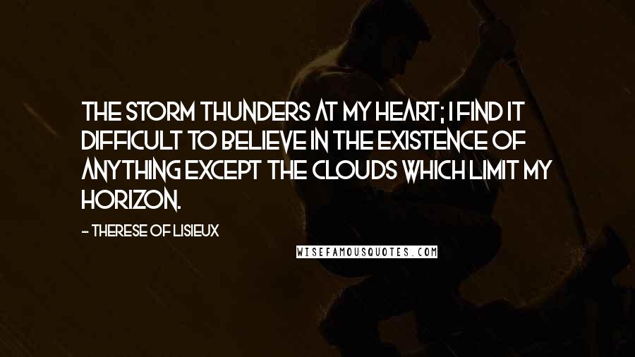 Therese Of Lisieux Quotes: The storm thunders at my heart; I find it difficult to believe in the existence of anything except the clouds which limit my horizon.