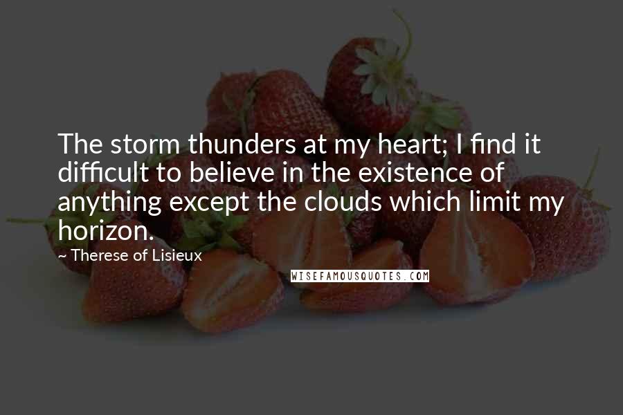 Therese Of Lisieux Quotes: The storm thunders at my heart; I find it difficult to believe in the existence of anything except the clouds which limit my horizon.