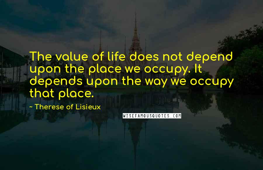 Therese Of Lisieux Quotes: The value of life does not depend upon the place we occupy. It depends upon the way we occupy that place.