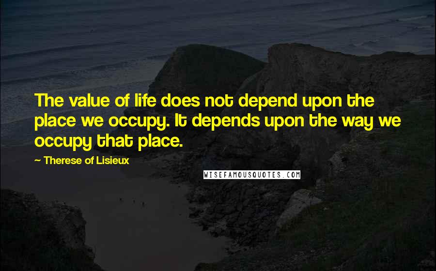 Therese Of Lisieux Quotes: The value of life does not depend upon the place we occupy. It depends upon the way we occupy that place.