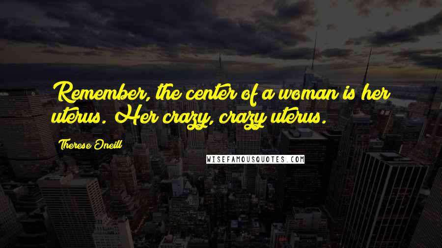 Therese Oneill Quotes: Remember, the center of a woman is her uterus. Her crazy, crazy uterus.