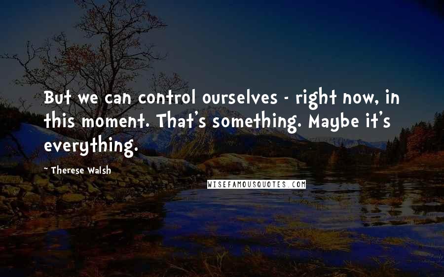 Therese Walsh Quotes: But we can control ourselves - right now, in this moment. That's something. Maybe it's everything.