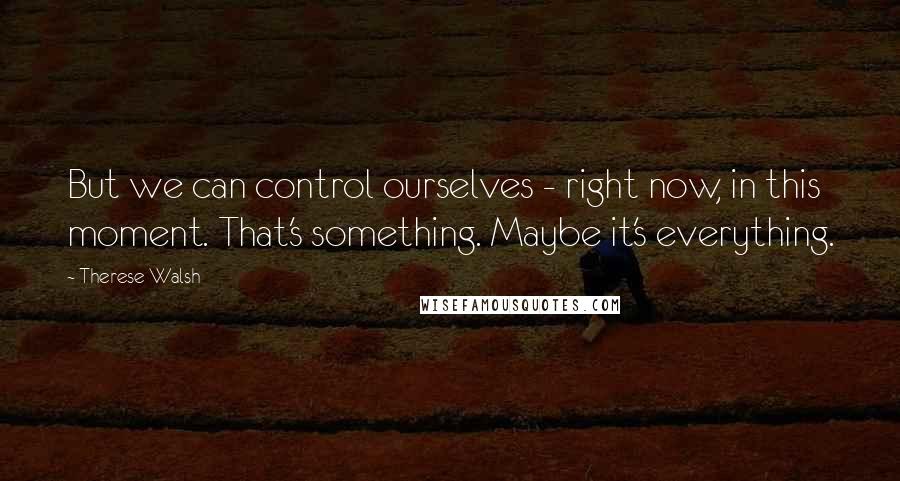 Therese Walsh Quotes: But we can control ourselves - right now, in this moment. That's something. Maybe it's everything.