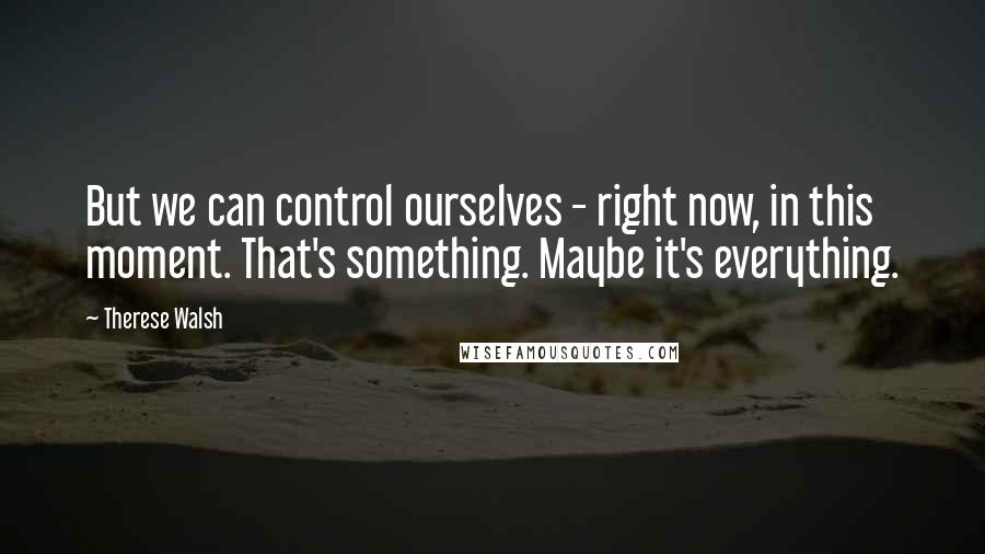 Therese Walsh Quotes: But we can control ourselves - right now, in this moment. That's something. Maybe it's everything.