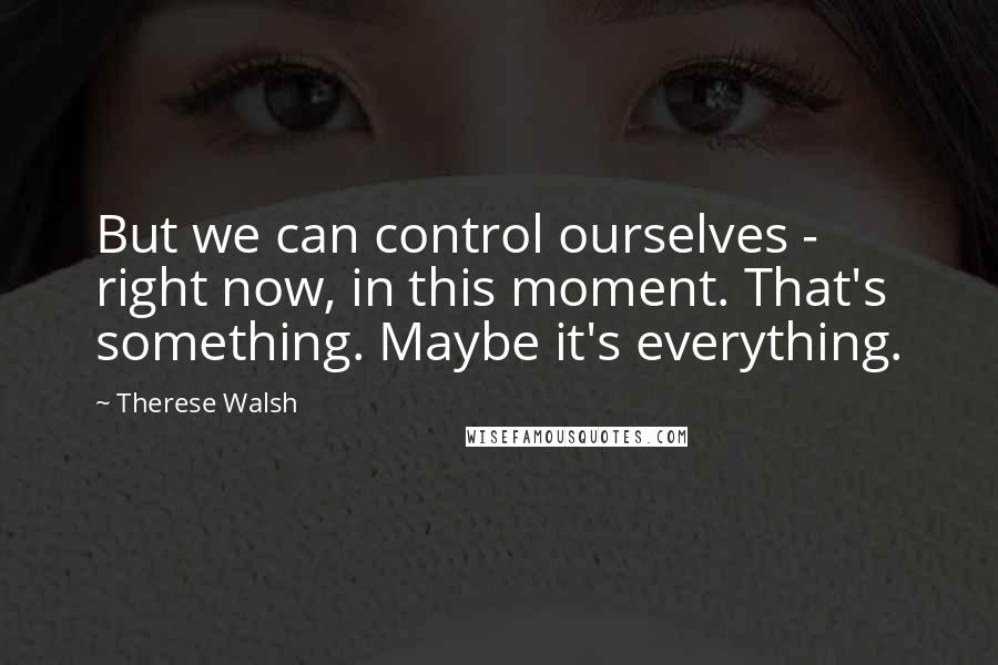 Therese Walsh Quotes: But we can control ourselves - right now, in this moment. That's something. Maybe it's everything.