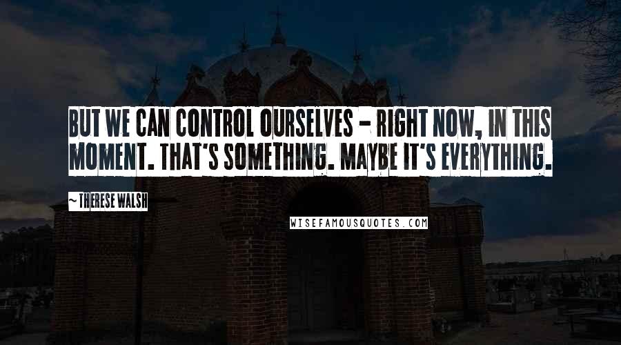 Therese Walsh Quotes: But we can control ourselves - right now, in this moment. That's something. Maybe it's everything.