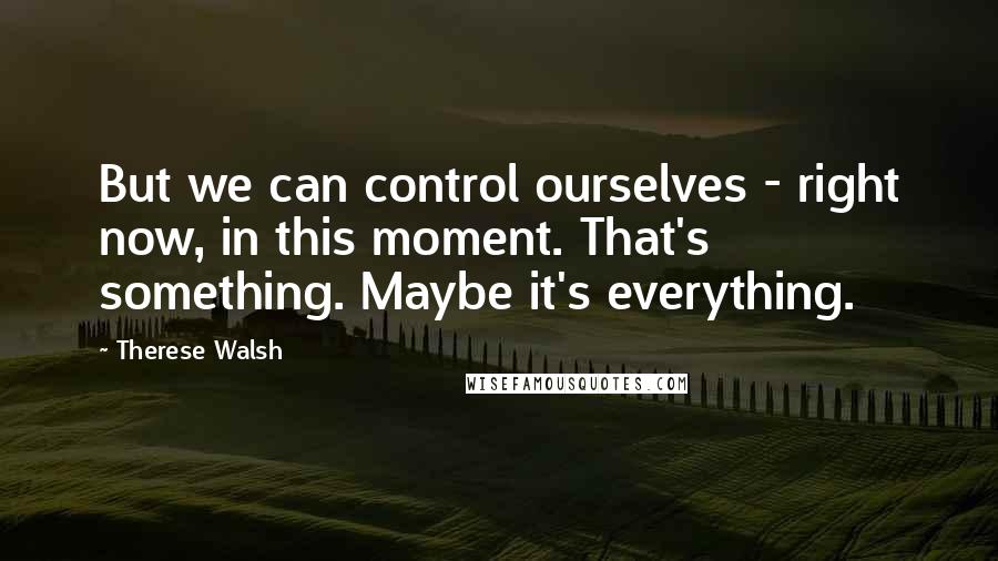 Therese Walsh Quotes: But we can control ourselves - right now, in this moment. That's something. Maybe it's everything.