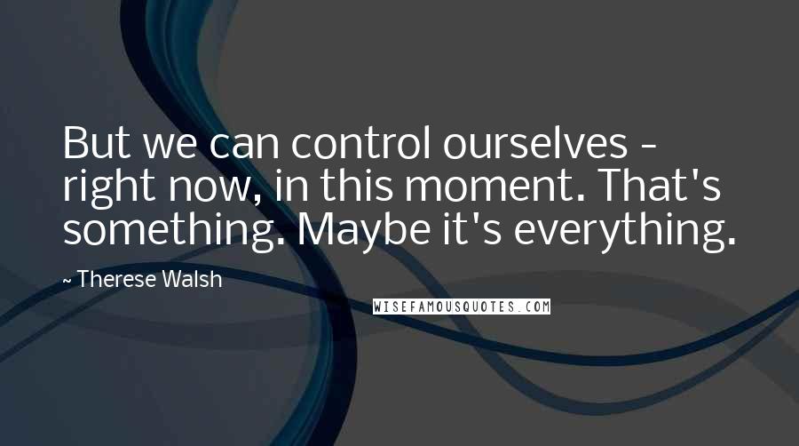 Therese Walsh Quotes: But we can control ourselves - right now, in this moment. That's something. Maybe it's everything.