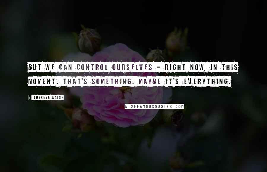 Therese Walsh Quotes: But we can control ourselves - right now, in this moment. That's something. Maybe it's everything.