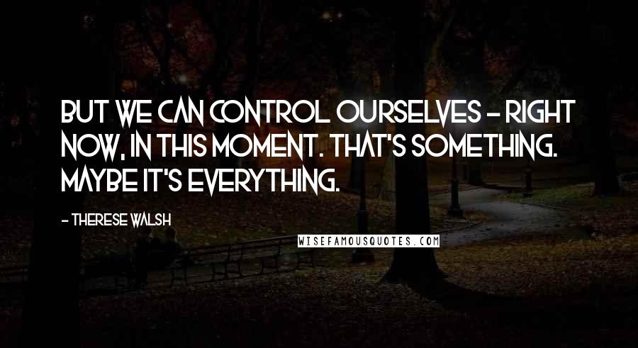 Therese Walsh Quotes: But we can control ourselves - right now, in this moment. That's something. Maybe it's everything.