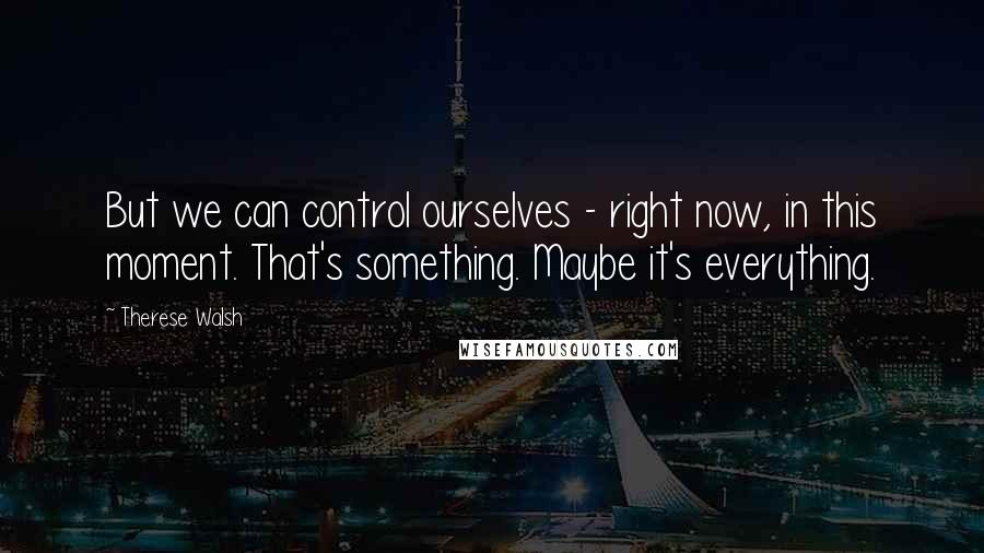 Therese Walsh Quotes: But we can control ourselves - right now, in this moment. That's something. Maybe it's everything.