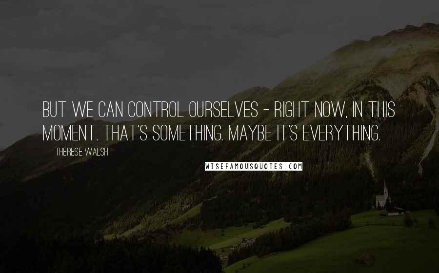 Therese Walsh Quotes: But we can control ourselves - right now, in this moment. That's something. Maybe it's everything.