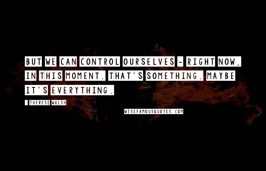 Therese Walsh Quotes: But we can control ourselves - right now, in this moment. That's something. Maybe it's everything.