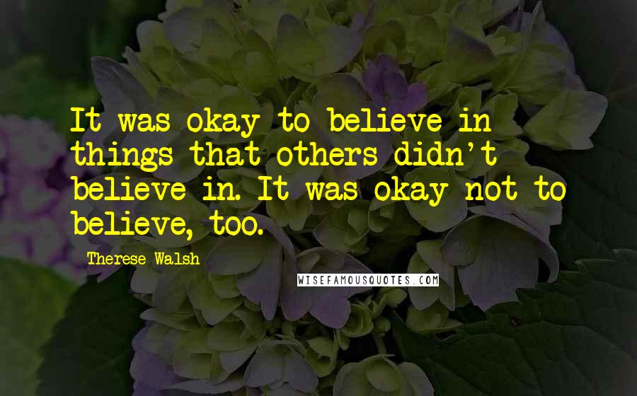 Therese Walsh Quotes: It was okay to believe in things that others didn't believe in. It was okay not to believe, too.