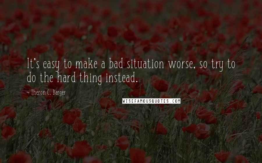 Theron C. Barger Quotes: It's easy to make a bad situation worse, so try to do the hard thing instead.