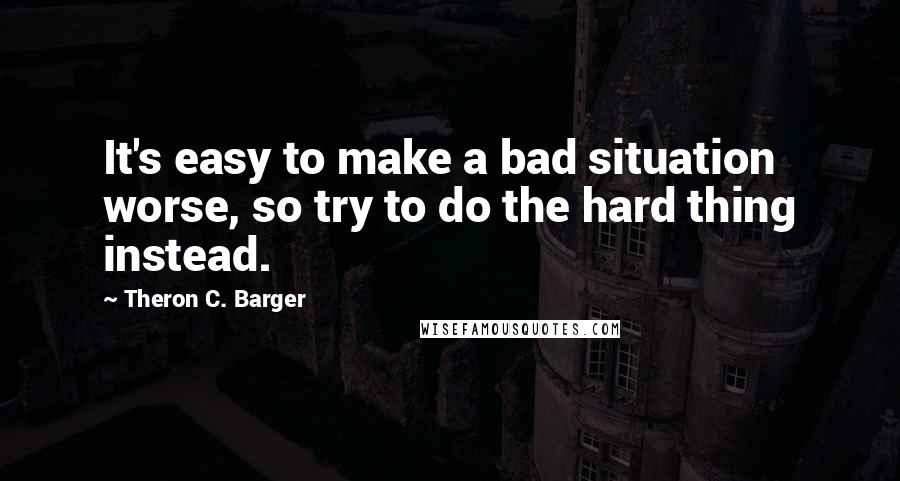 Theron C. Barger Quotes: It's easy to make a bad situation worse, so try to do the hard thing instead.