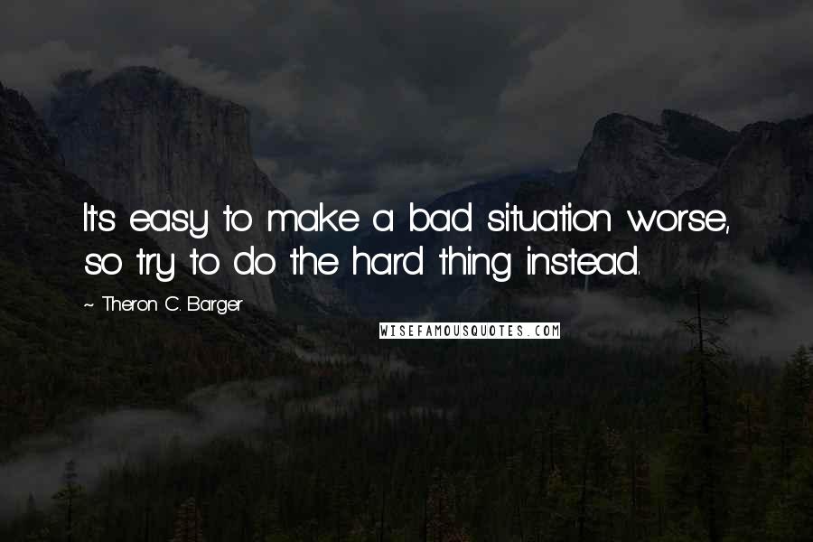 Theron C. Barger Quotes: It's easy to make a bad situation worse, so try to do the hard thing instead.