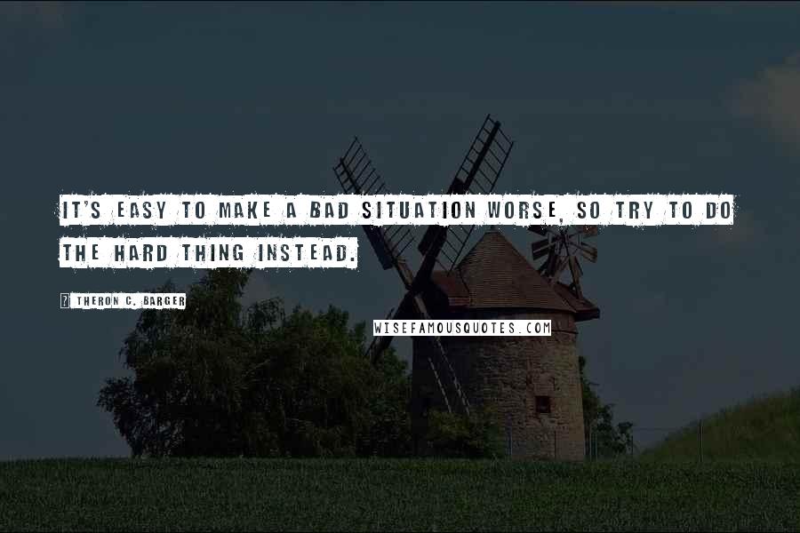 Theron C. Barger Quotes: It's easy to make a bad situation worse, so try to do the hard thing instead.