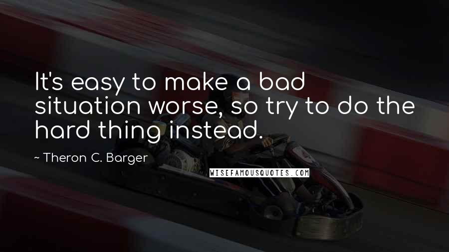 Theron C. Barger Quotes: It's easy to make a bad situation worse, so try to do the hard thing instead.