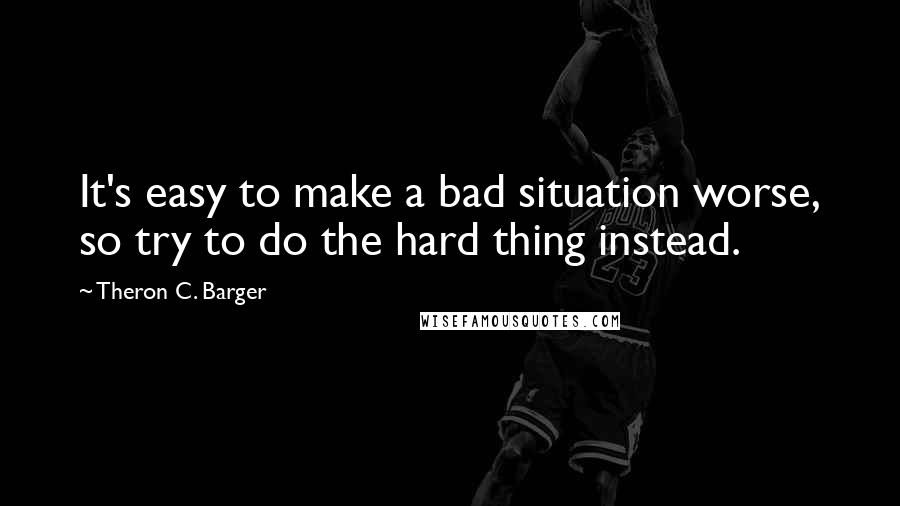 Theron C. Barger Quotes: It's easy to make a bad situation worse, so try to do the hard thing instead.